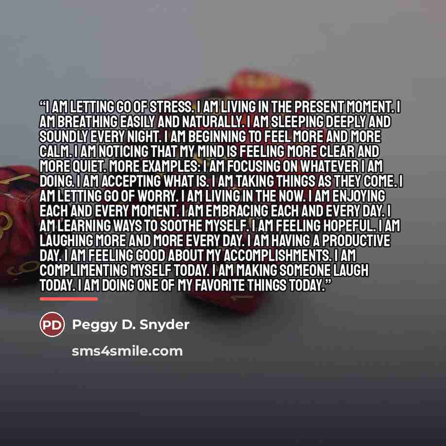 “I am letting go of stress. I am living in the present moment. I am breathing easily and naturally. I am sleeping deeply and soundly every night. I am beginning to feel more and more calm. I am noticing that my mind is feeling more clear and more quiet. More examples: I am focusing on whatever I am…” quote by Peggy D. Snyder