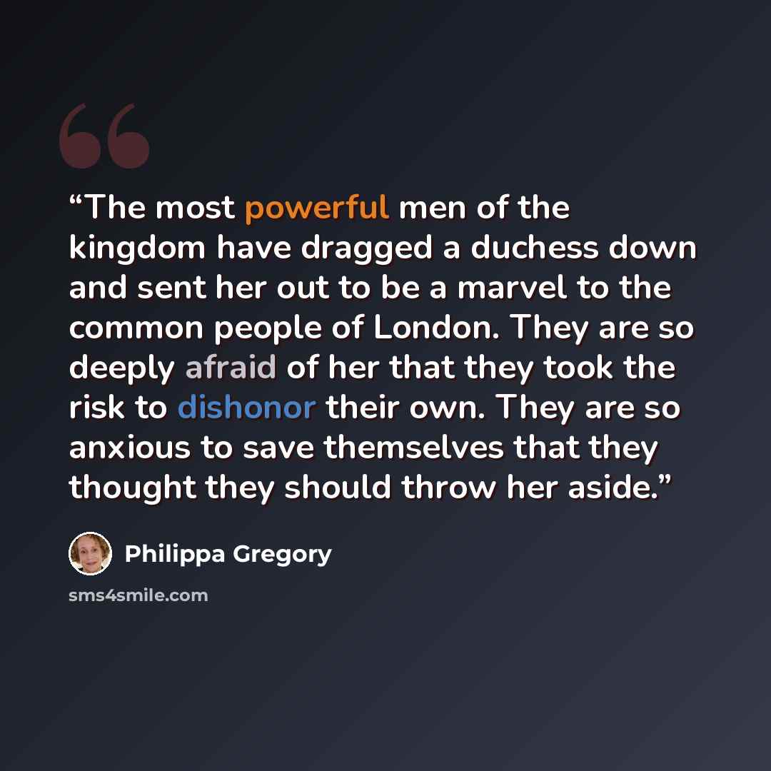 “The most powerful men of the kingdom have dragged a duchess down and sent her out to be a marvel to the common people of London. They are so deeply afraid of her that they took the risk to dishonor their own. They are so anxious to save themselves that they thought they should throw her aside.” quote by Philippa Gregory