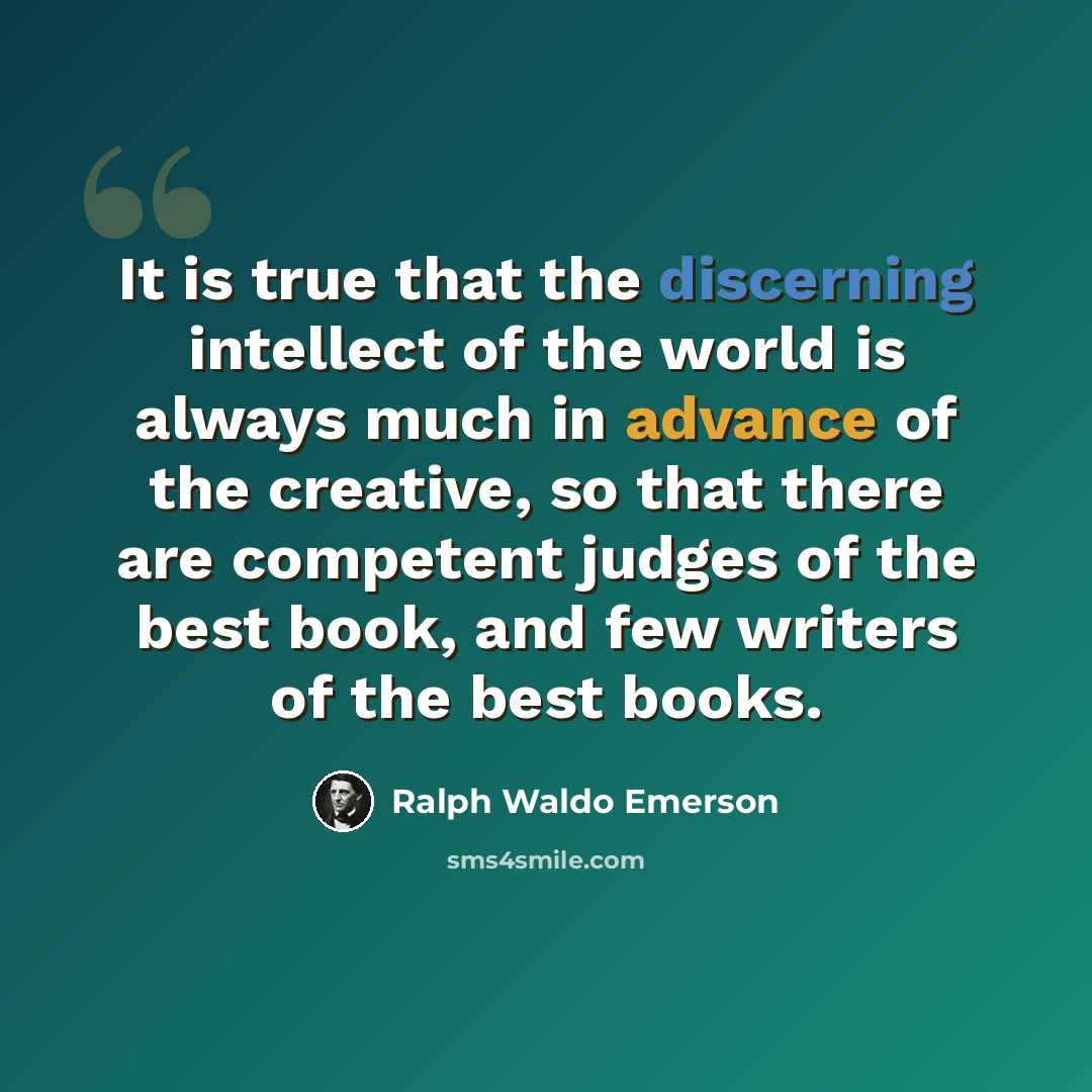 “It is true that the discerning intellect of the world is always much in advance of the creative, so that there are competent judges of the best book, and few writers of the best books.” quote by Ralph Waldo Emerson