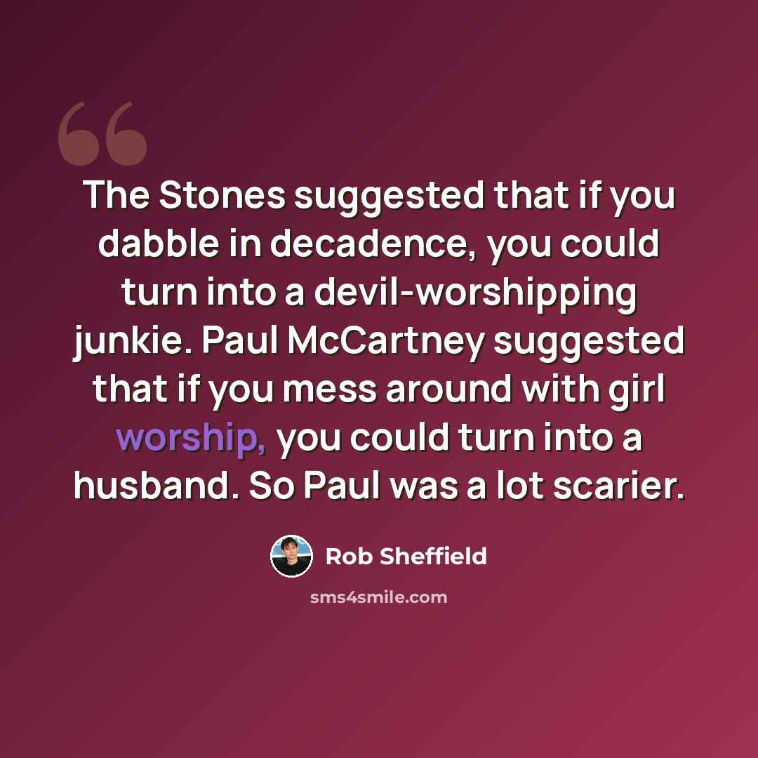 “The Stones suggested that if you dabble in decadence, you could turn into a devil-worshipping junkie. Paul McCartney suggested that if you mess around with girl worship, you could turn into a husband. So Paul was a lot scarier.” quote by Rob Sheffield