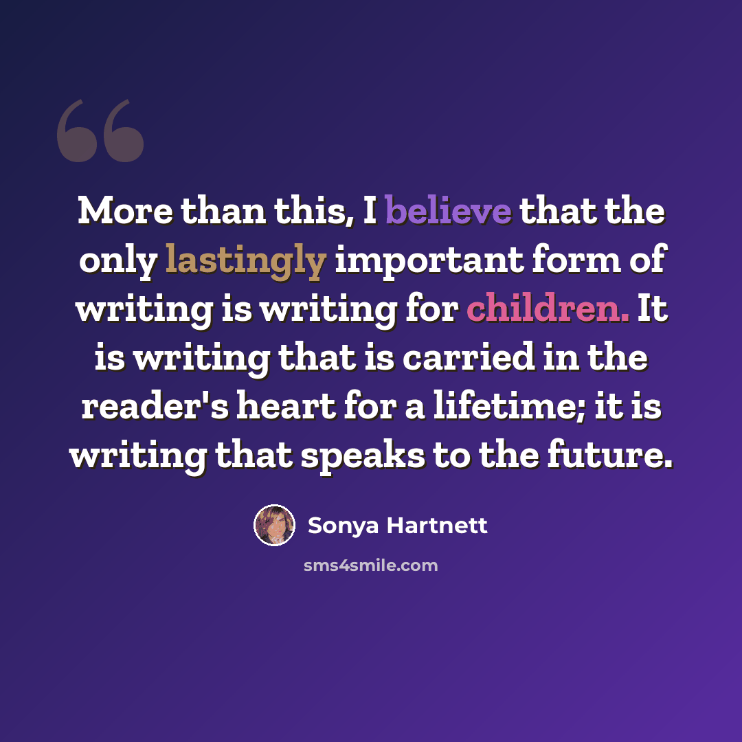 “More than this, I believe that the only lastingly important form of writing is writing for children. It is writing that is carried in the reader's heart for a lifetime; it is writing that speaks to the future.” quote by Sonya Hartnett