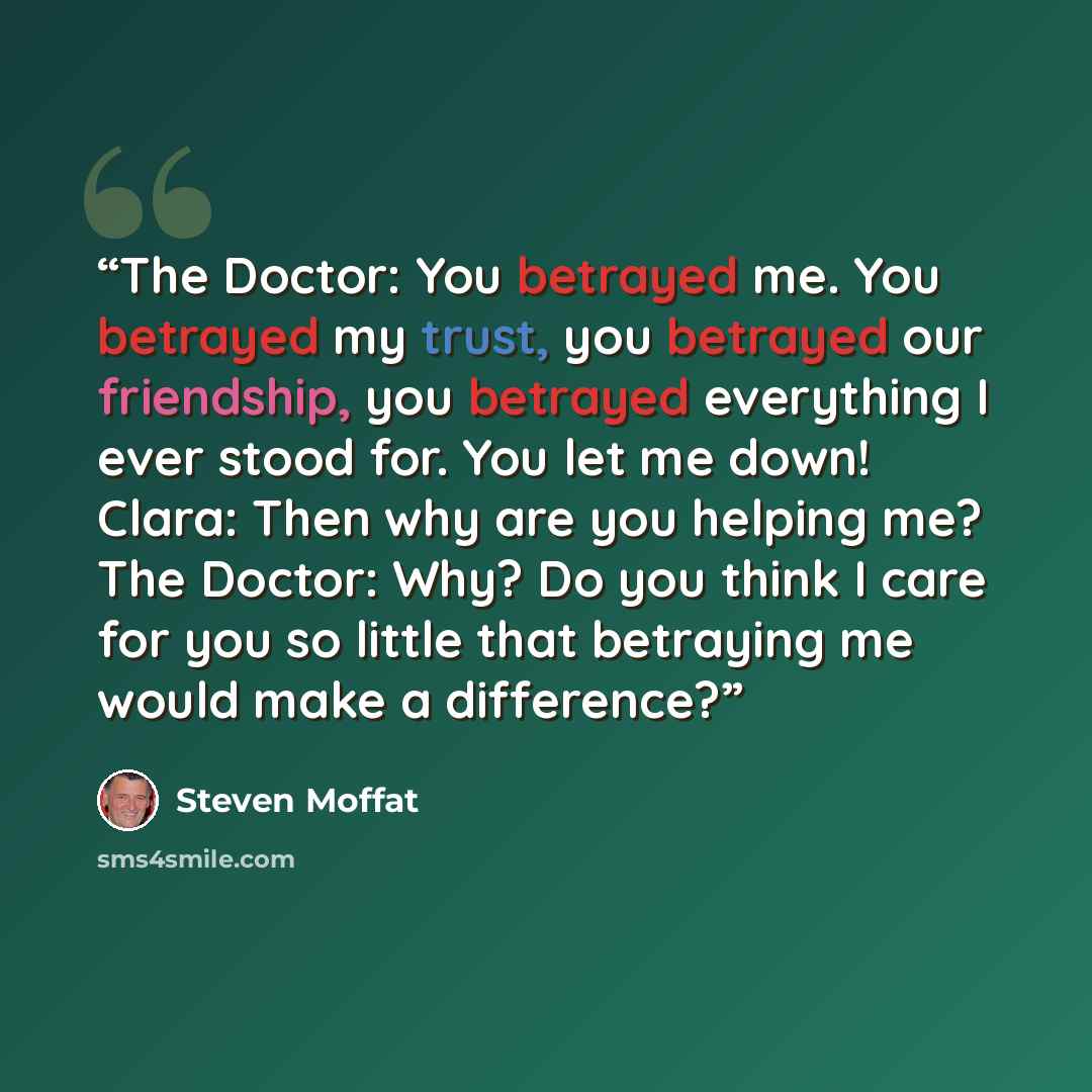 “The Doctor: You betrayed me. You betrayed my trust, you betrayed our friendship, you betrayed everything I ever stood for. You let me down! Clara: Then why are you helping me? The Doctor: Why? Do you think I care for you so little that betraying me would make a difference?” quote by Steven Moffat