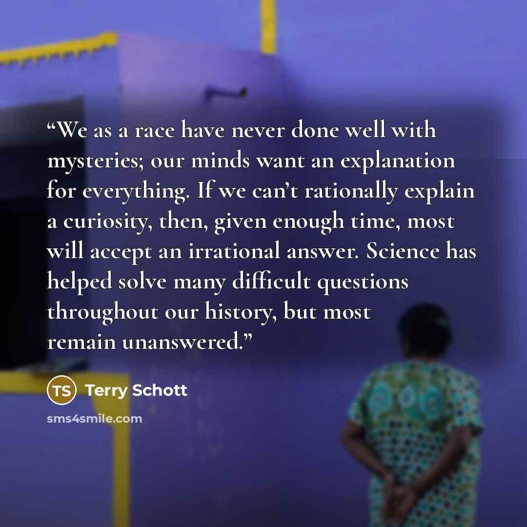 “We as a race have never done well with mysteries; our minds want an explanation for everything. If we can’t rationally explain a curiosity, then, given enough time, most will accept an irrational answer. Science has helped solve many difficult questions throughout our history, but most remain…” quote by Terry Schott