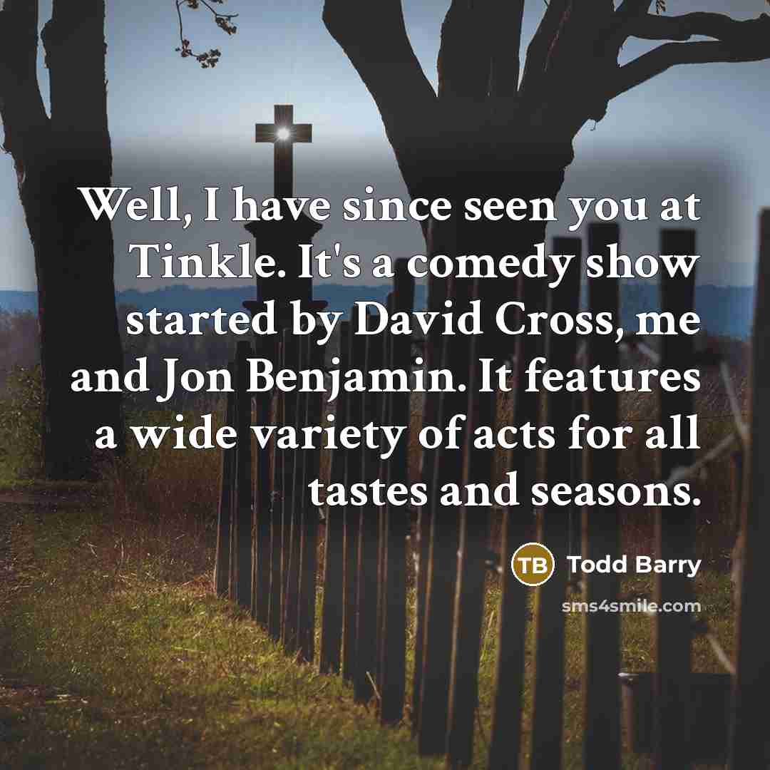 “Well, I have since seen you at Tinkle. It's a comedy show started by David Cross, me and Jon Benjamin. It features a wide variety of acts for all tastes and seasons.” quote by Todd Barry