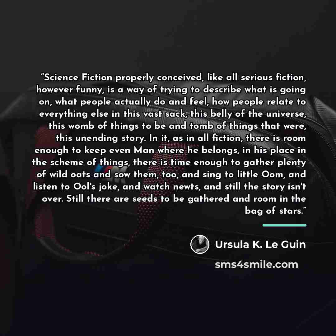 “Science Fiction properly conceived, like all serious fiction, however funny, is a way of trying to describe what is going on, what people actually do and feel, how people relate to everything else in this vast sack, this belly of the universe, this womb of things to be and tomb of things that…” quote by Ursula K. Le Guin