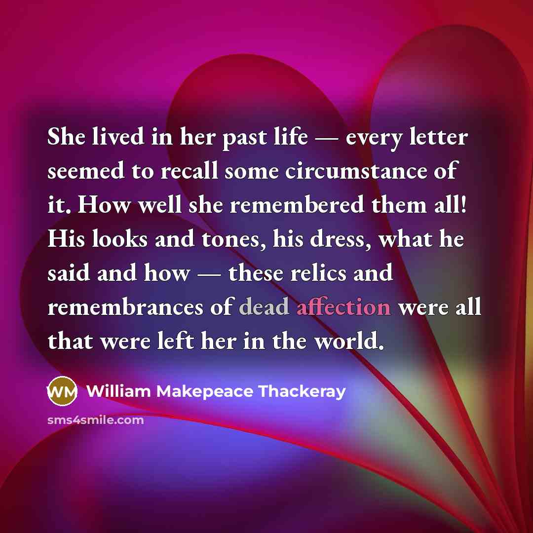 “She lived in her past life — every letter seemed to recall some circumstance of it. How well she remembered them all! His looks and tones, his dress, what he said and how — these relics and remembrances of dead affection were all that were left her in the world.” quote by William Makepeace Thackeray