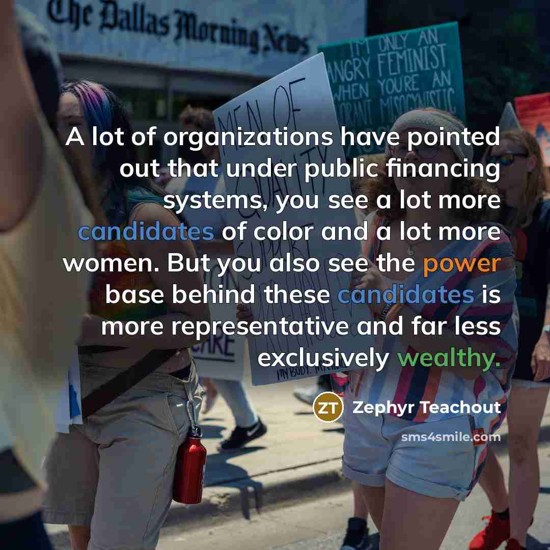 “A lot of organizations have pointed out that under public financing systems, you see a lot more candidates of color and a lot more women. But you also see the power base behind these candidates is more representative and far less exclusively wealthy.” quote by Zephyr Teachout