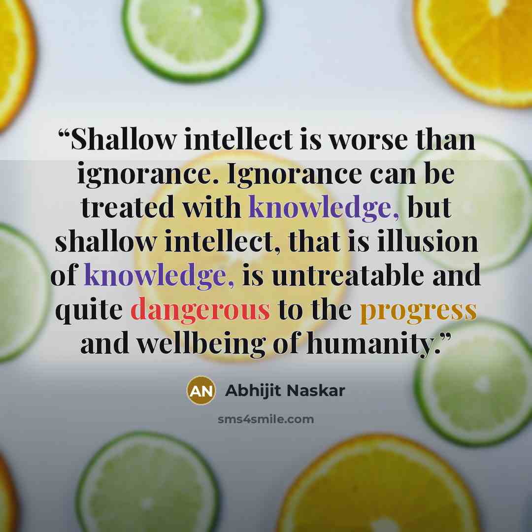 “Shallow intellect is worse than ignorance. Ignorance can be treated with knowledge, but shallow intellect, that is illusion of knowledge, is untreatable and quite dangerous to the progress and wellbeing of humanity.” quote by Abhijit Naskar
