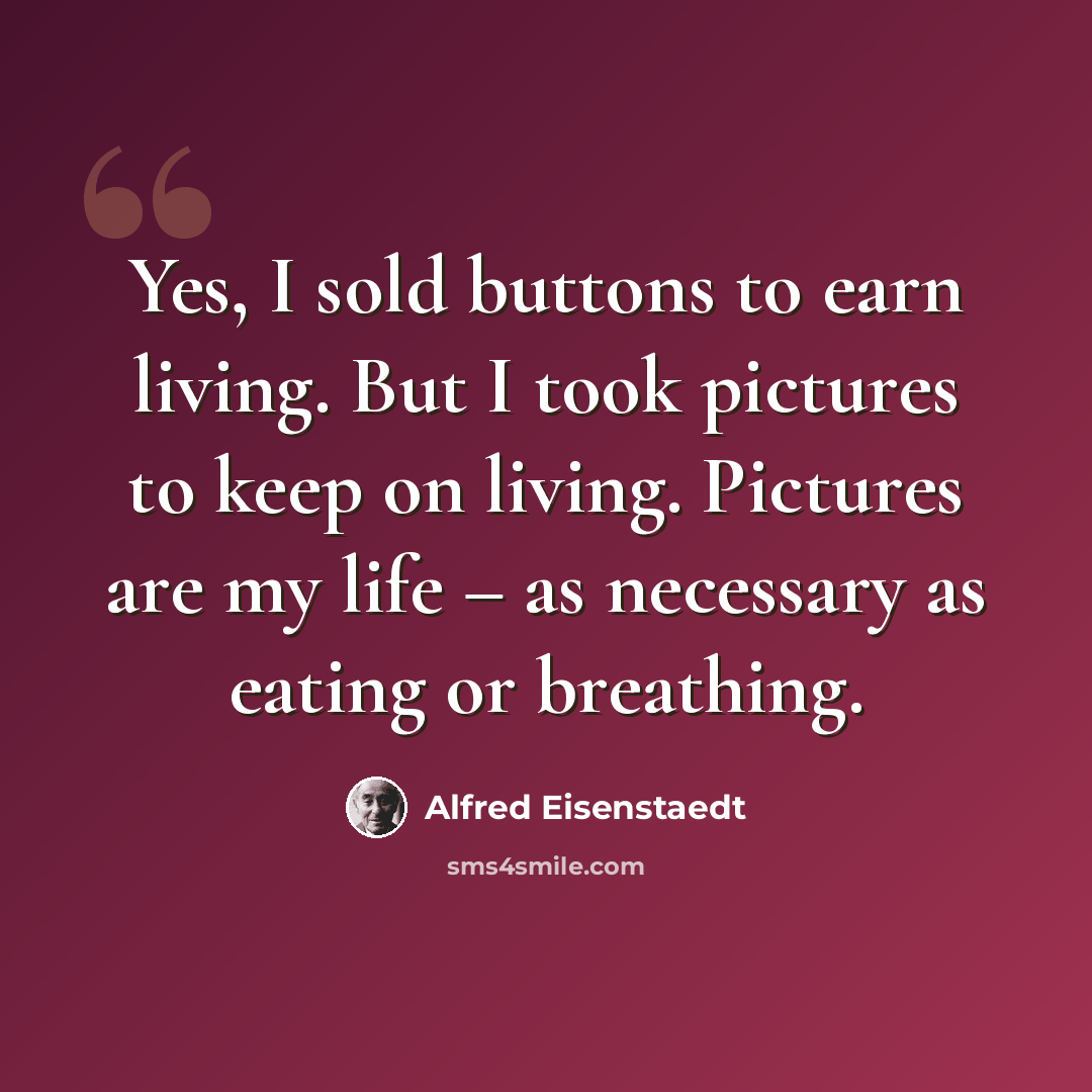 “Yes, I sold buttons to earn living. But I took pictures to keep on living. Pictures are my life – as necessary as eating or breathing.” quote by Alfred Eisenstaedt
