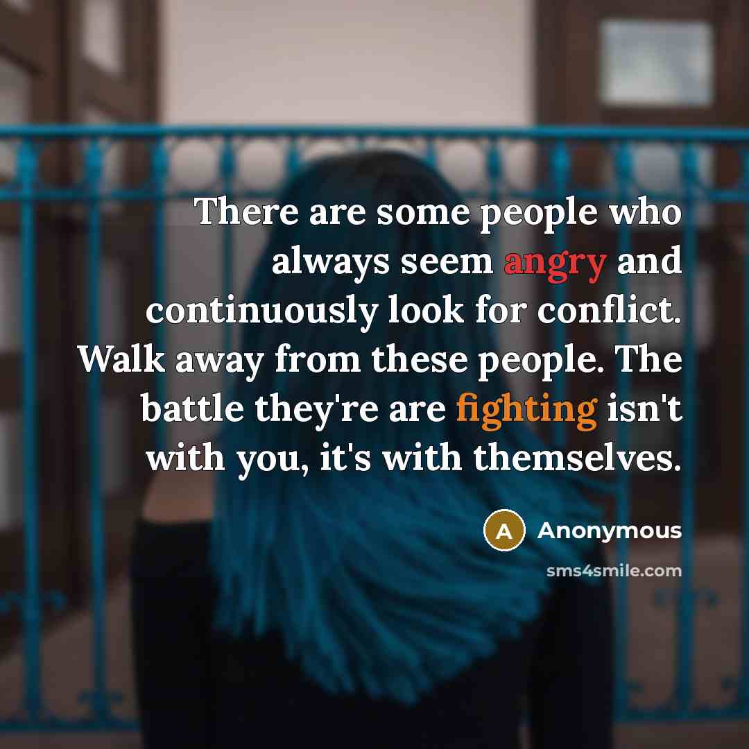 “There are some people who always seem angry and continuously look for conflict. Walk away from these people. The battle they're are fighting isn't with you, it's with themselves.” quote by Anonymous