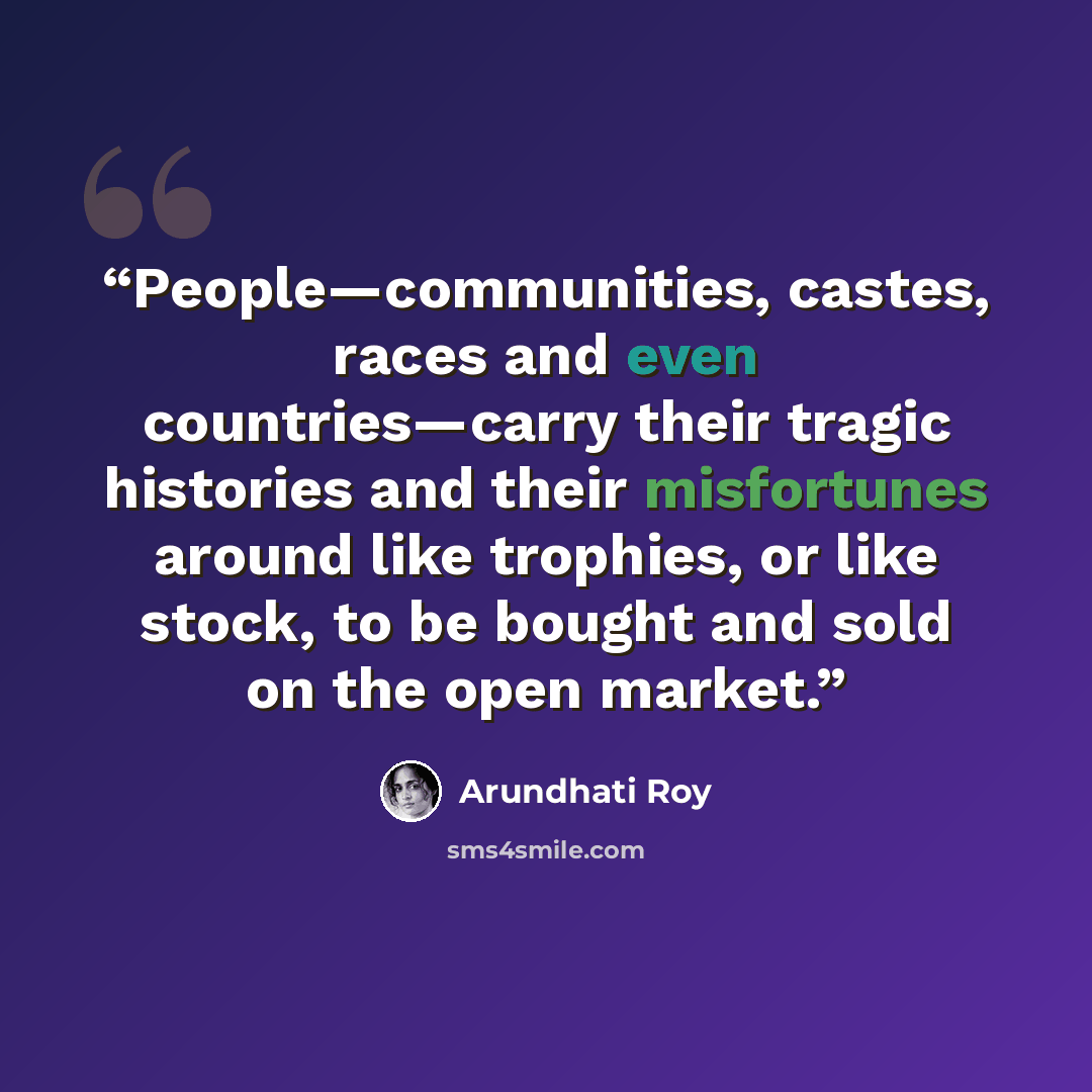 “People—communities, castes, races and even countries—carry their tragic histories and their misfortunes around like trophies, or like stock, to be bought and sold on the open market.” quote by Arundhati Roy
