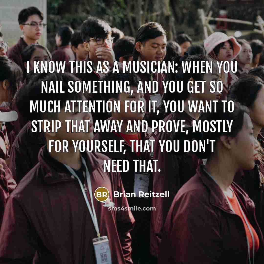 “I know this as a musician: When you nail something, and you get so much attention for it, you want to strip that away and prove, mostly for yourself, that you don't need that.” quote by Brian Reitzell