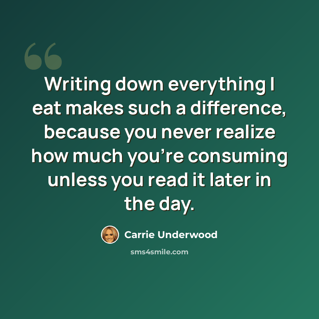 “Writing down everything I eat makes such a difference, because you never realize how much you're consuming unless you read it later in the day.” quote by Carrie Underwood