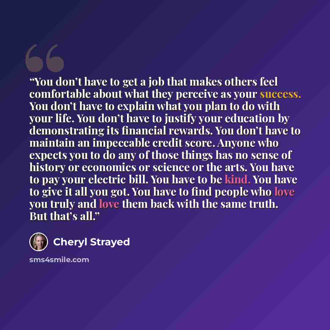 “You don’t have to get a job that makes others feel comfortable about what they perceive as your success. You don’t have to explain what you plan to do with your life. You don’t have to justify your education by demonstrating its financial rewards. You don’t have to maintain an impeccable credit…” quote by Cheryl Strayed