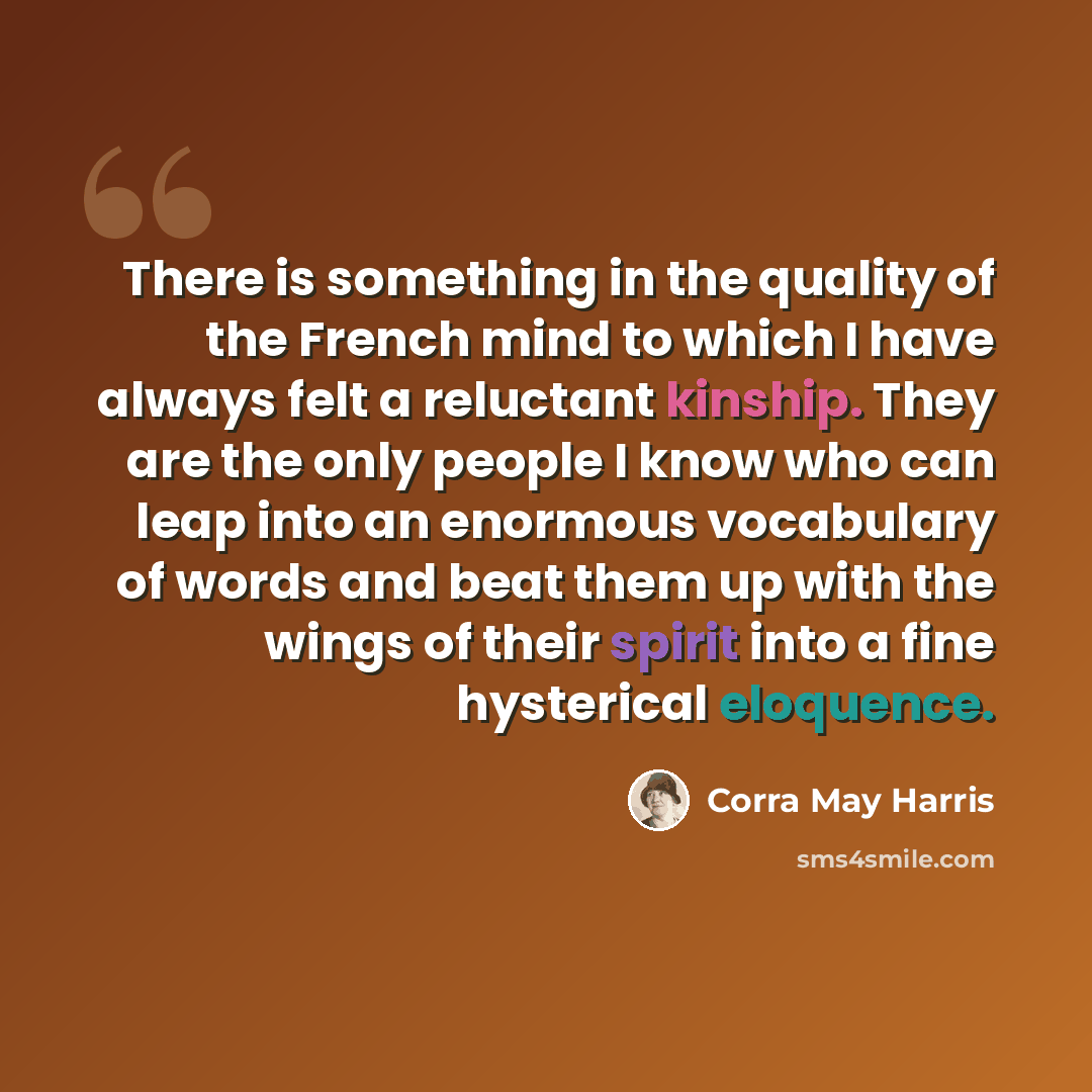 “There is something in the quality of the French mind to which I have always felt a reluctant kinship. They are the only people I know who can leap into an enormous vocabulary of words and beat them up with the wings of their spirit into a fine hysterical eloquence.” quote by Corra May Harris