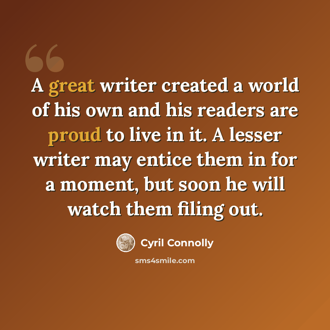 “A great writer created a world of his own and his readers are proud to live in it. A lesser writer may entice them in for a moment, but soon he will watch them filing out.” quote by Cyril Connolly