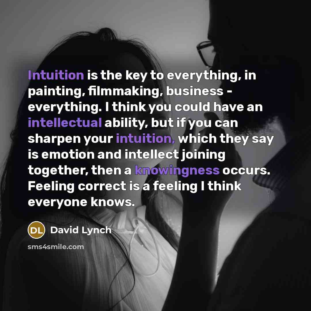 “Intuition is the key to everything, in painting, filmmaking, business - everything. I think you could have an intellectual ability, but if you can sharpen your intuition, which they say is emotion and intellect joining together, then a knowingness occurs. Feeling correct is a feeling I think…” quote by David Lynch