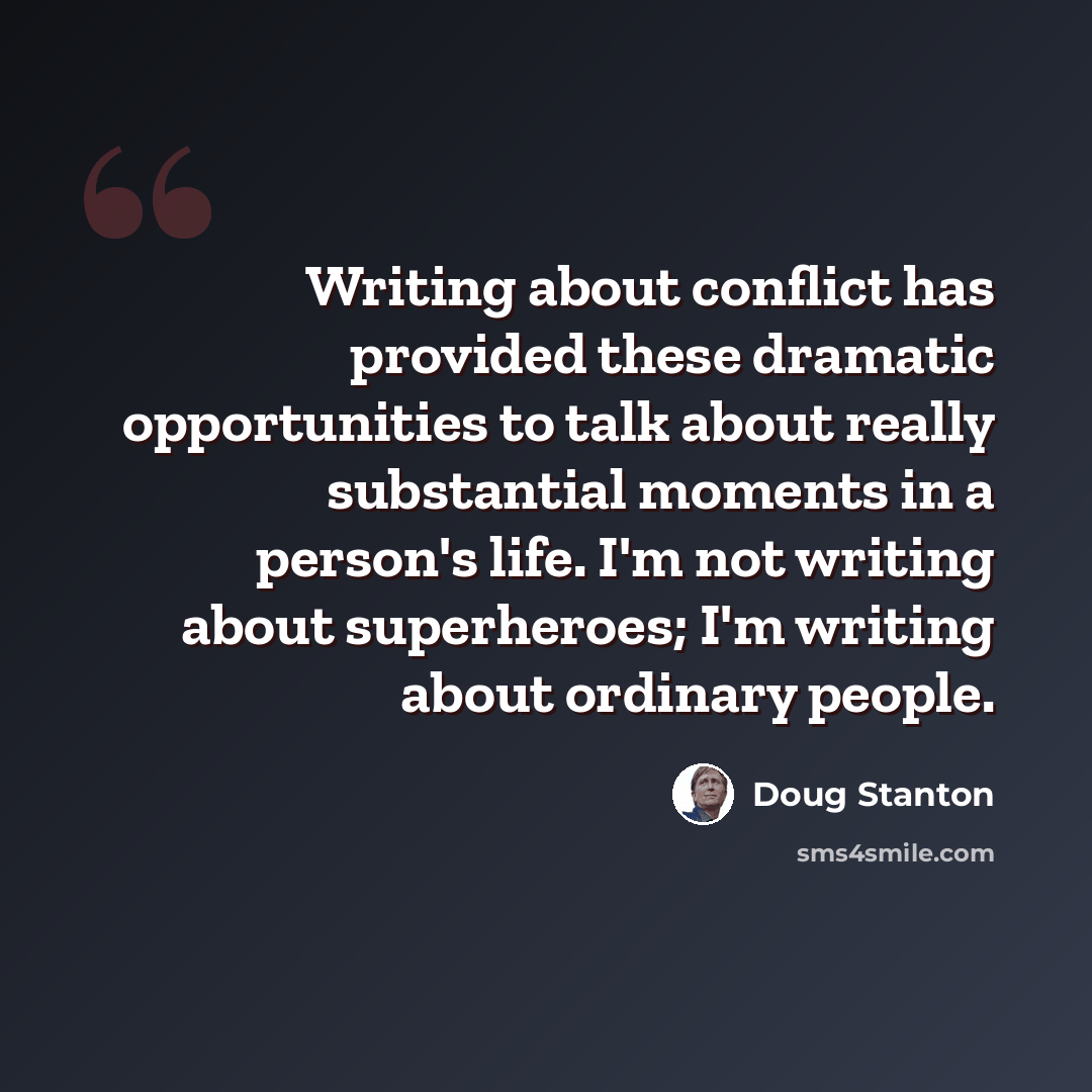 “Writing about conflict has provided these dramatic opportunities to talk about really substantial moments in a person's life. I'm not writing about superheroes; I'm writing about ordinary people.” quote by Doug Stanton