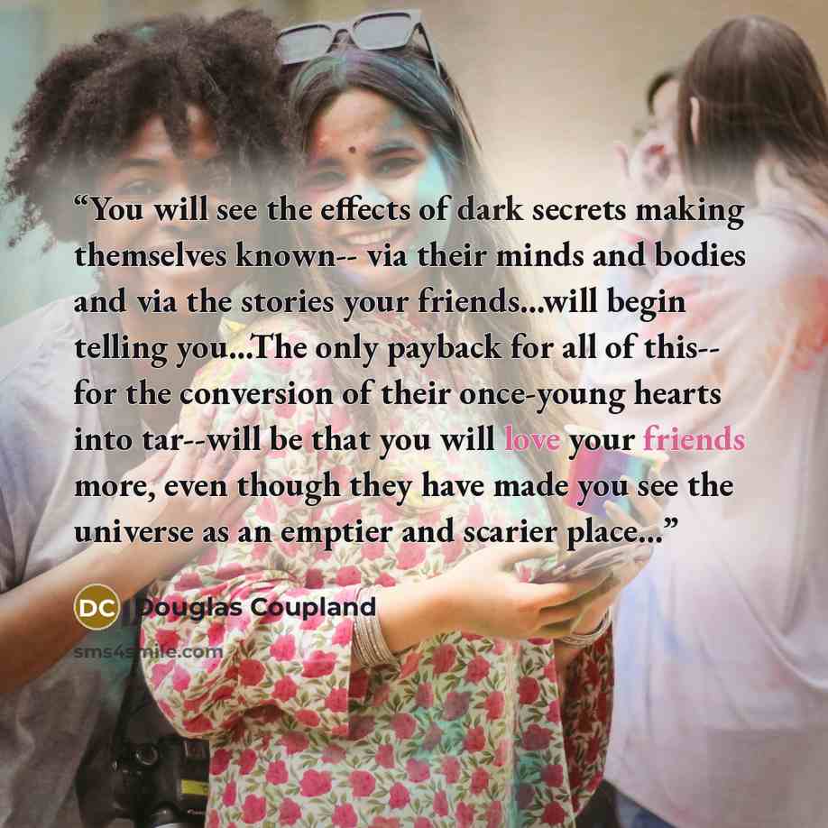 “You will see the effects of dark secrets making themselves known-- via their minds and bodies and via the stories your friends...will begin telling you...The only payback for all of this-- for the conversion of their once-young hearts into tar--will be that you will love your friends more, even…” quote by Douglas Coupland