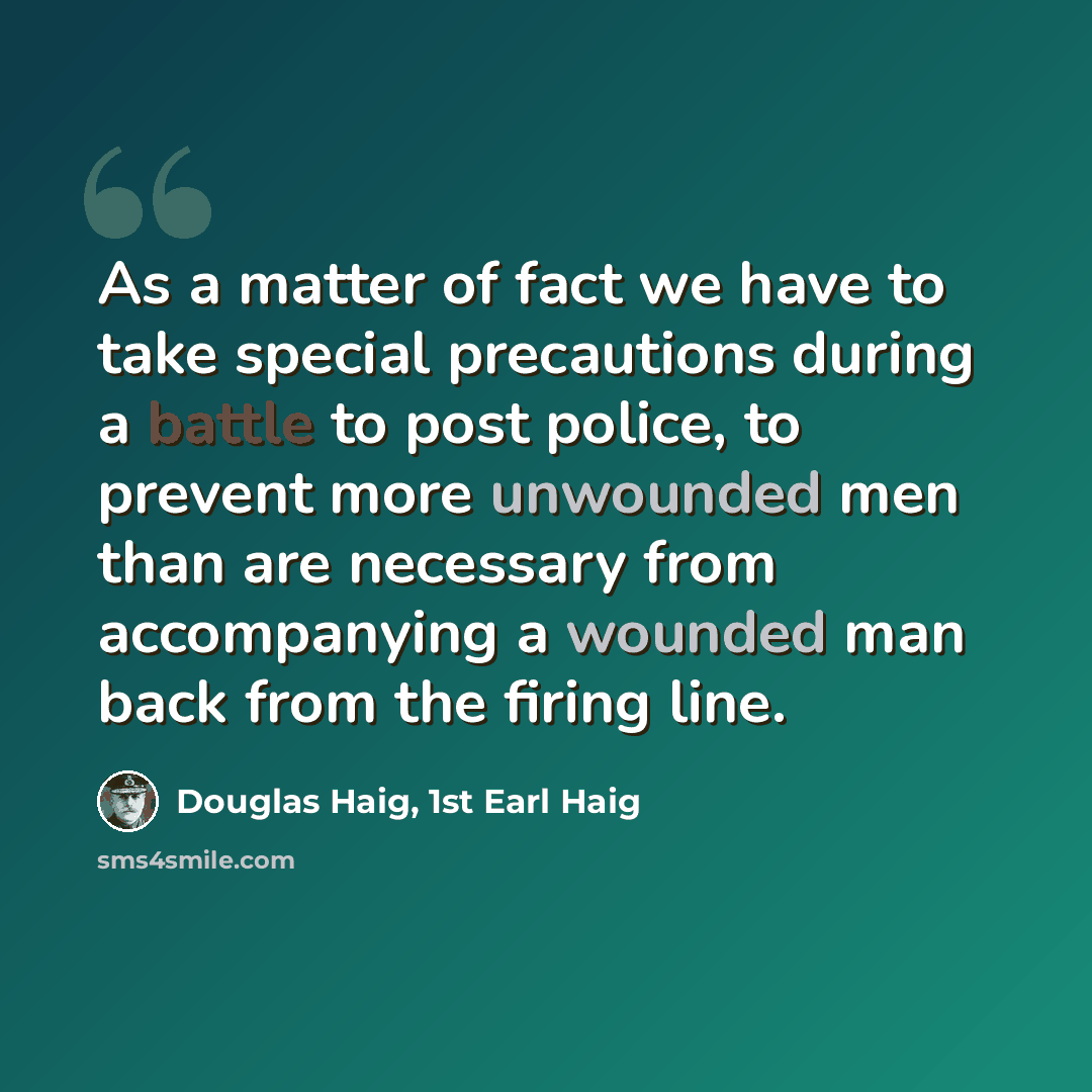 “As a matter of fact we have to take special precautions during a battle to post police, to prevent more unwounded men than are necessary from accompanying a wounded man back from the firing line.” quote by Douglas Haig, 1st Earl Haig