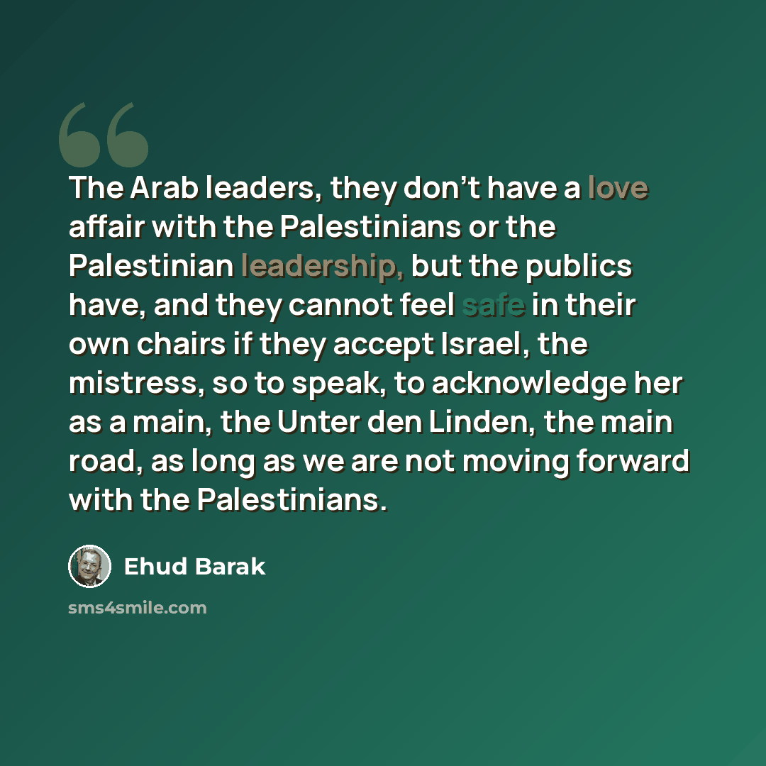 “The Arab leaders, they don't have a love affair with the Palestinians or the Palestinian leadership, but the publics have, and they cannot feel safe in their own chairs if they accept Israel, the mistress, so to speak, to acknowledge her as a main, the Unter den Linden, the main road, as long as…” quote by Ehud Barak
