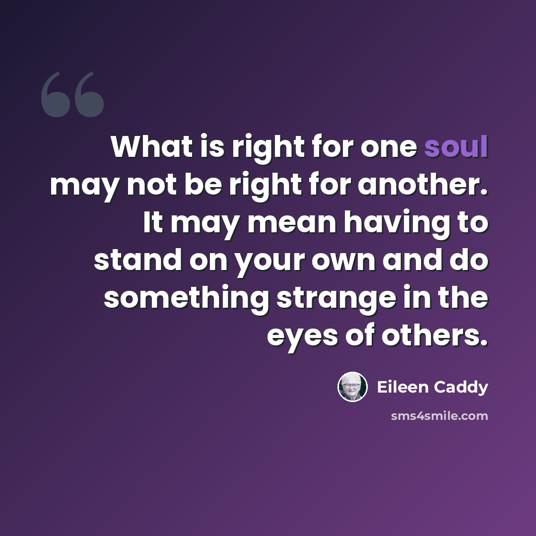 “What is right for one soul may not be right for another. It may mean having to stand on your own and do something strange in the eyes of others.” quote by Eileen Caddy
