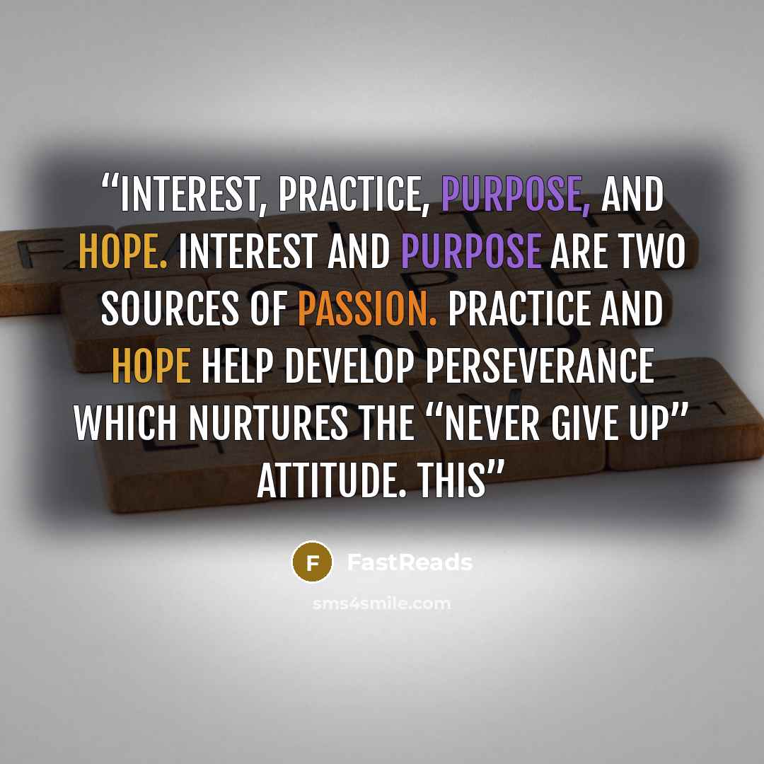 “interest, practice, purpose, and hope. Interest and purpose are two sources of passion. Practice and hope help develop perseverance which nurtures the “never give up” attitude. This” quote by FastReads
