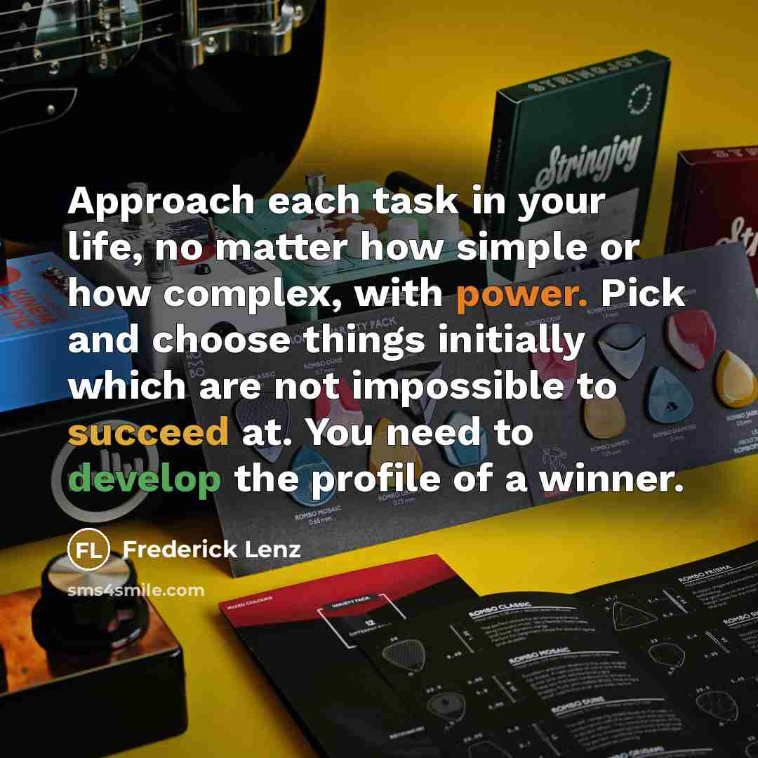 “Approach each task in your life, no matter how simple or how complex, with power. Pick and choose things initially which are not impossible to succeed at. You need to develop the profile of a winner.” quote by Frederick Lenz