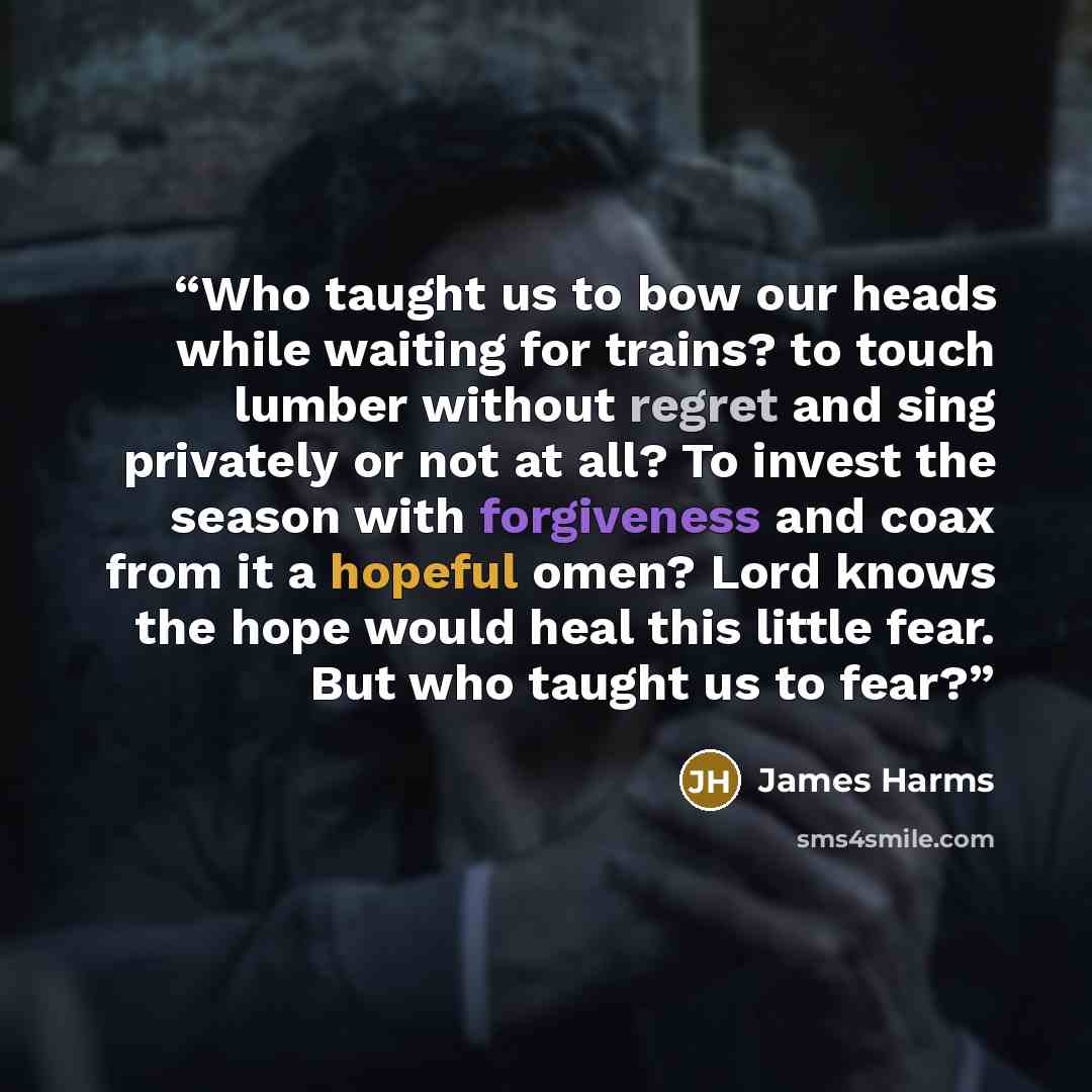 “Who taught us to bow our heads while waiting for trains? to touch lumber without regret and sing privately or not at all? To invest the season with forgiveness and coax from it a hopeful omen? Lord knows the hope would heal this little fear. But who taught us to fear?” quote by James Harms