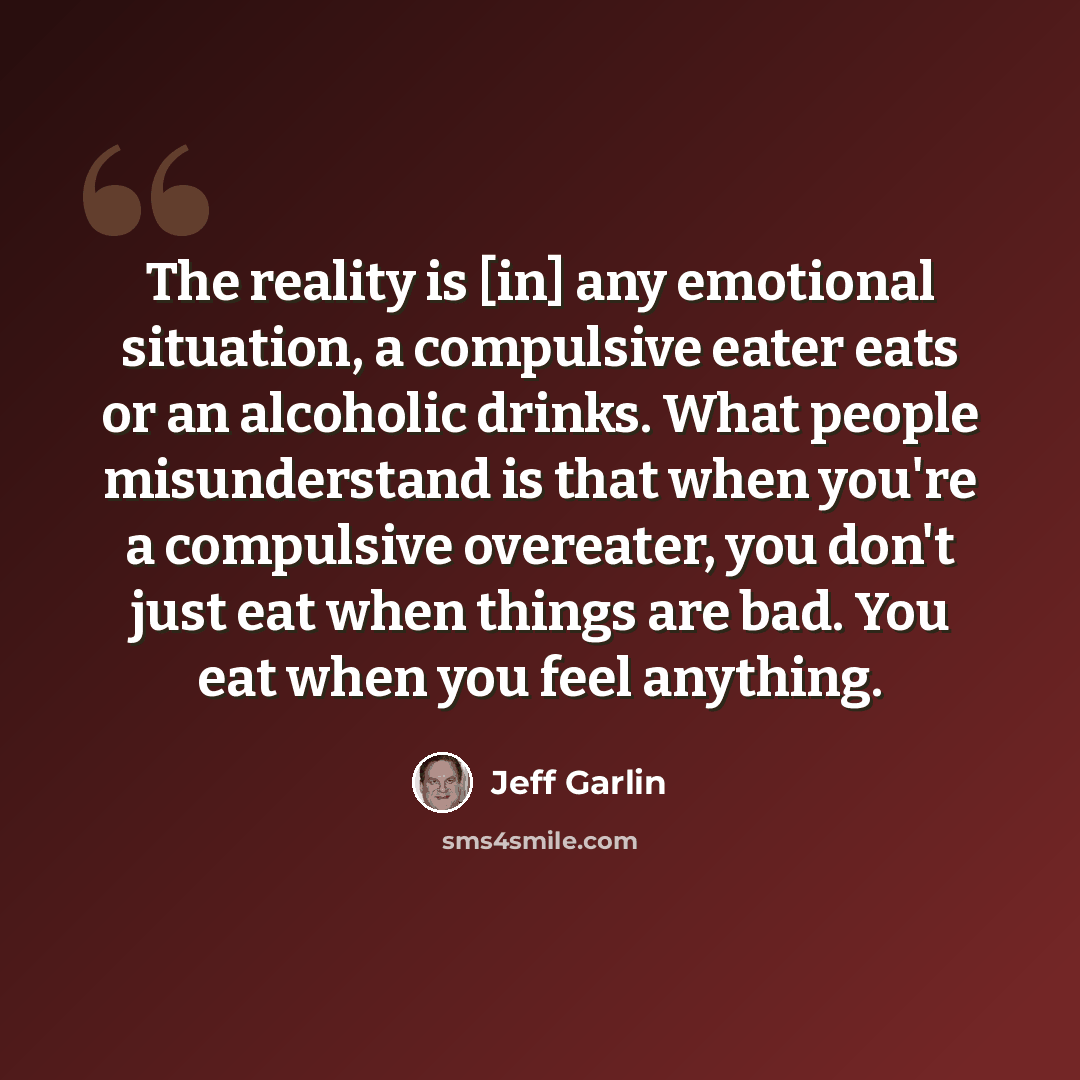 “The reality is [in] any emotional situation, a compulsive eater eats or an alcoholic drinks. What people misunderstand is that when you're a compulsive overeater, you don't just eat when things are bad. You eat when you feel anything.” quote by Jeff Garlin
