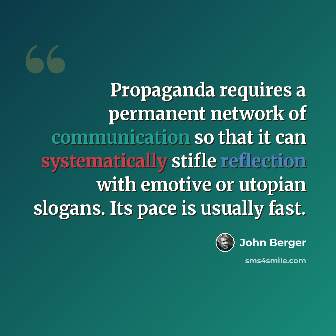 “Propaganda requires a permanent network of communication so that it can systematically stifle reflection with emotive or utopian slogans. Its pace is usually fast.” quote by John Berger