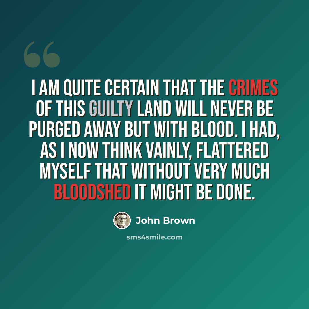 “I am quite certain that the crimes of this guilty land will never be purged away but with blood. I had, as I now think vainly, flattered myself that without very much bloodshed it might be done.” quote by John Brown