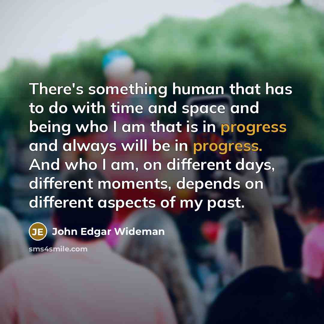 “There's something human that has to do with time and space and being who I am that is in progress and always will be in progress. And who I am, on different days, different moments, depends on different aspects of my past.” quote by John Edgar Wideman