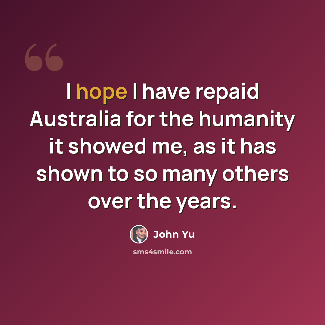 “I hope I have repaid Australia for the humanity it showed me, as it has shown to so many others over the years.” quote by John Yu