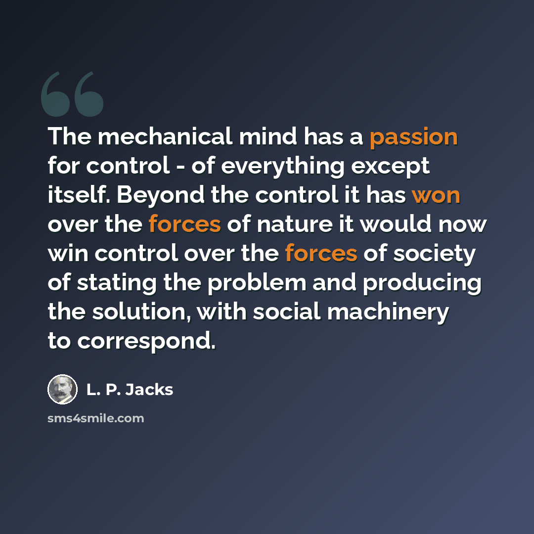 “The mechanical mind has a passion for control - of everything except itself. Beyond the control it has won over the forces of nature it would now win control over the forces of society of stating the problem and producing the solution, with social machinery to correspond.” quote by L. P. Jacks