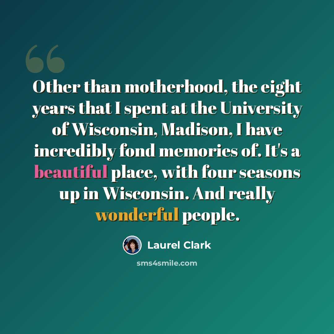 “Other than motherhood, the eight years that I spent at the University of Wisconsin, Madison, I have incredibly fond memories of. It's a beautiful place, with four seasons up in Wisconsin. And really wonderful people.” quote by Laurel Clark