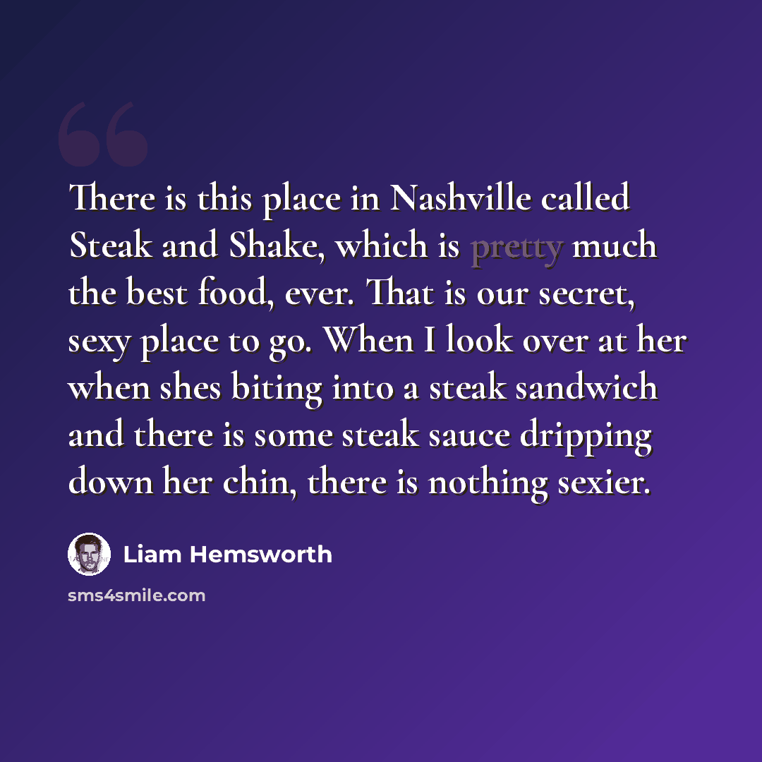 “There is this place in Nashville called Steak and Shake, which is pretty much the best food, ever. That is our secret, sexy place to go. When I look over at her when shes biting into a steak sandwich and there is some steak sauce dripping down her chin, there is nothing sexier.” quote by Liam Hemsworth