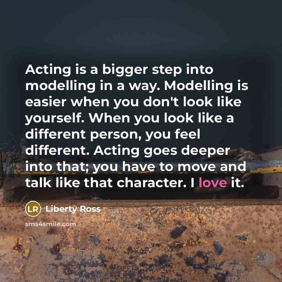 “Acting is a bigger step into modelling in a way. Modelling is easier when you don't look like yourself. When you look like a different person, you feel different. Acting goes deeper into that; you have to move and talk like that character. I love it.” quote by Liberty Ross