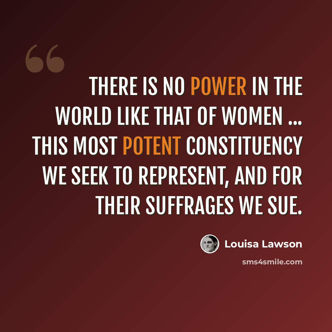 “There is no power in the world like that of women ... this most potent constituency we seek to represent, and for their suffrages we sue.” quote by Louisa Lawson