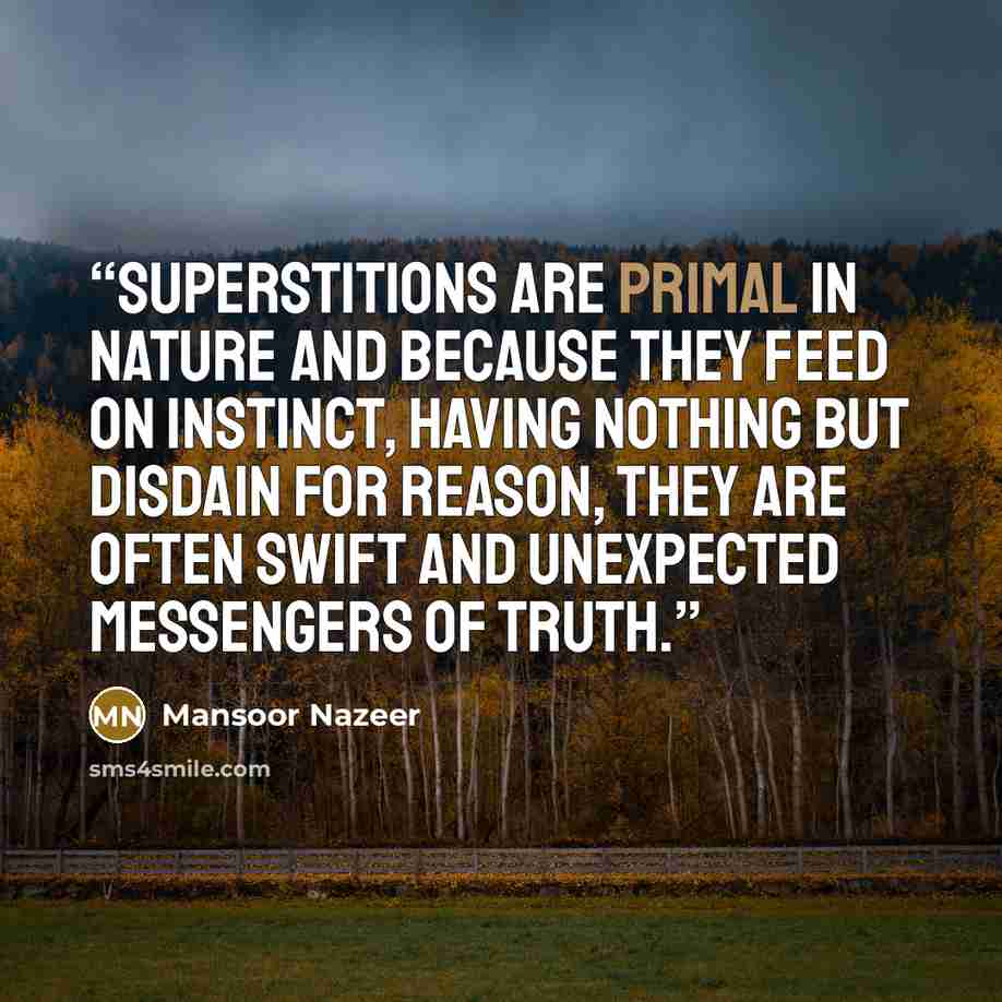 “Superstitions are primal in nature and because they feed on instinct, having nothing but disdain for reason, they are often swift and unexpected messengers of truth.” quote by Mansoor Nazeer