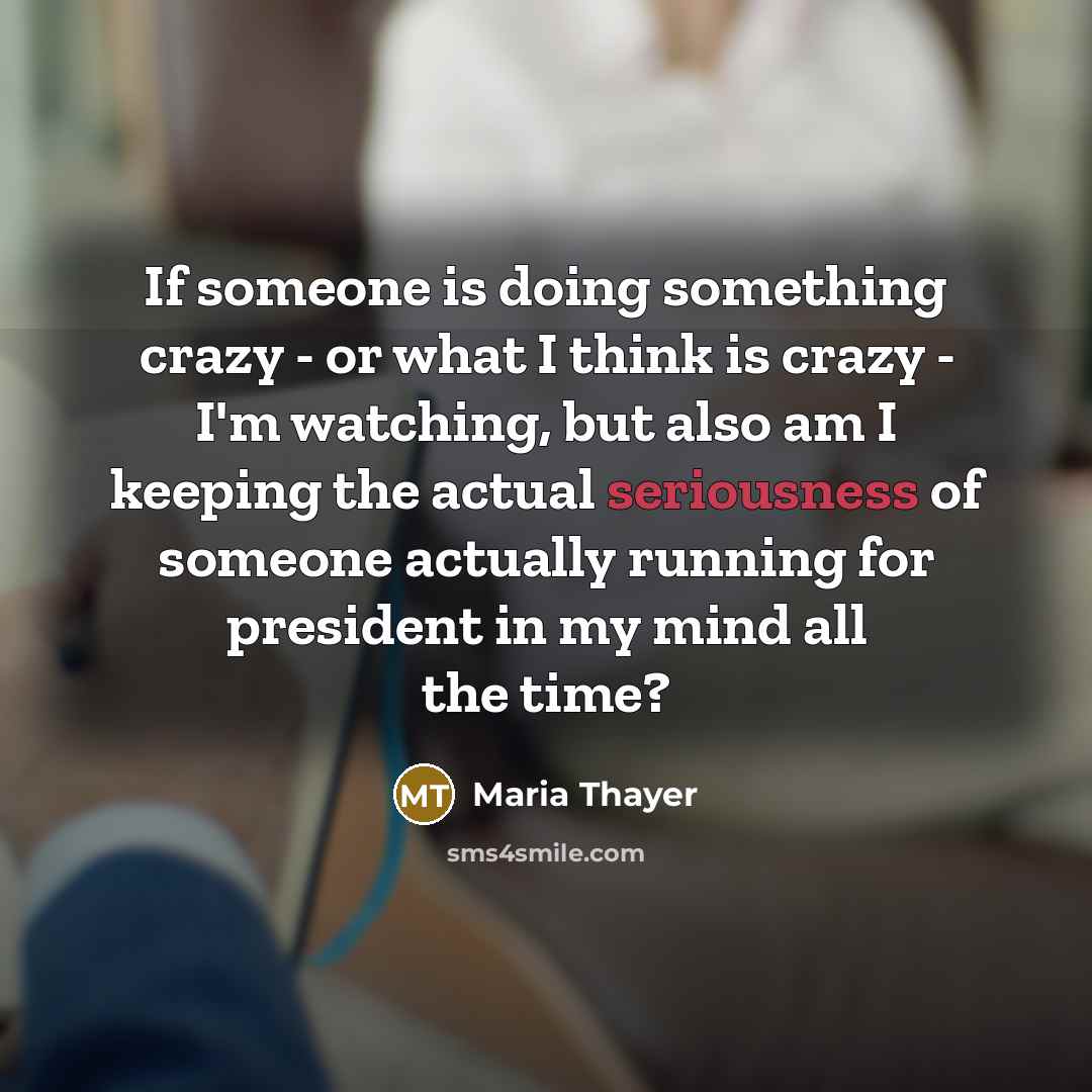 “If someone is doing something crazy - or what I think is crazy - I'm watching, but also am I keeping the actual seriousness of someone actually running for president in my mind all the time?” quote by Maria Thayer