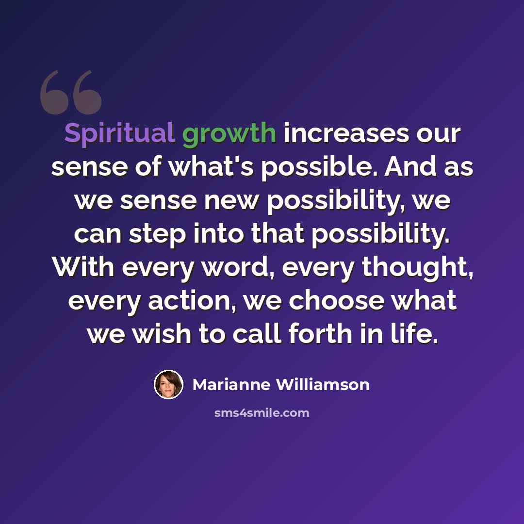 “Spiritual growth increases our sense of what's possible. And as we sense new possibility, we can step into that possibility. With every word, every thought, every action, we choose what we wish to call forth in life.” quote by Marianne Williamson