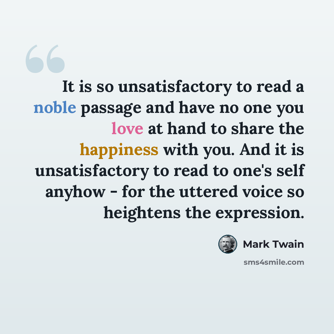 “It is so unsatisfactory to read a noble passage and have no one you love at hand to share the happiness with you. And it is unsatisfactory to read to one's self anyhow - for the uttered voice so heightens the expression.” quote by Mark Twain