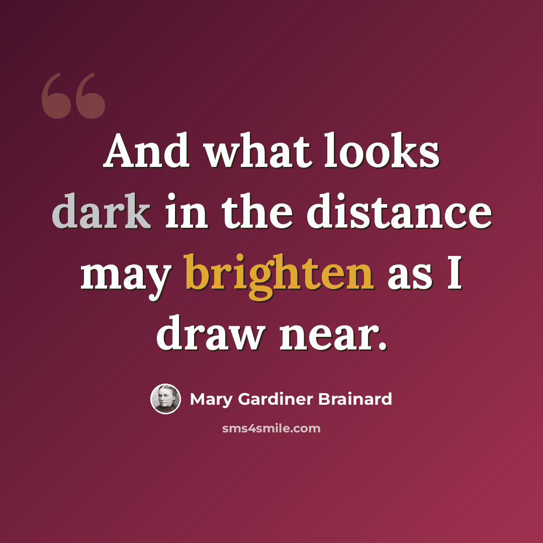 “And what looks dark in the distance may brighten as I draw near.” quote by Mary Gardiner Brainard