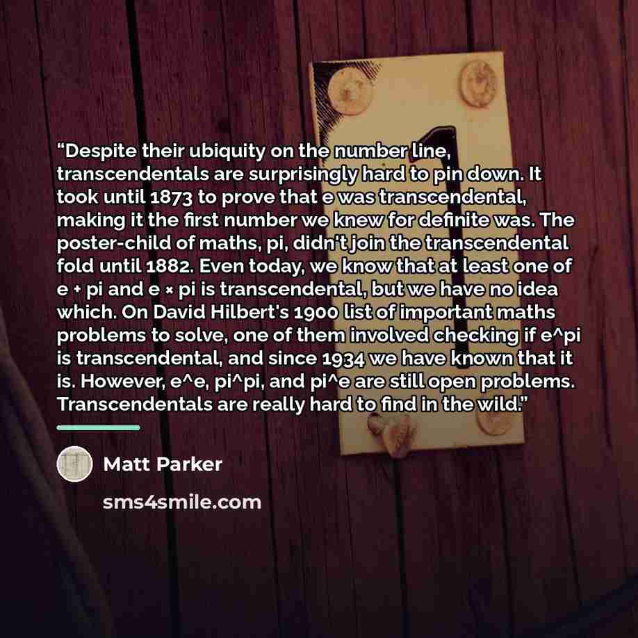“Despite their ubiquity on the number line, transcendentals are surprisingly hard to pin down. It took until 1873 to prove that e was transcendental, making it the first number we knew for definite was. The poster-child of maths, pi, didn't join the transcendental fold until 1882. Even today, we…” quote by Matt Parker