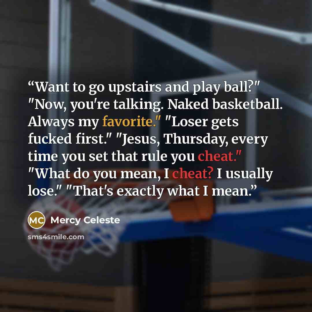 “Want to go upstairs and play ball?" "Now, you're talking. Naked basketball. Always my favorite." "Loser gets fucked first." "Jesus, Thursday, every time you set that rule you cheat." "What do you mean, I cheat? I usually lose." "That's exactly what I mean.” quote by Mercy Celeste