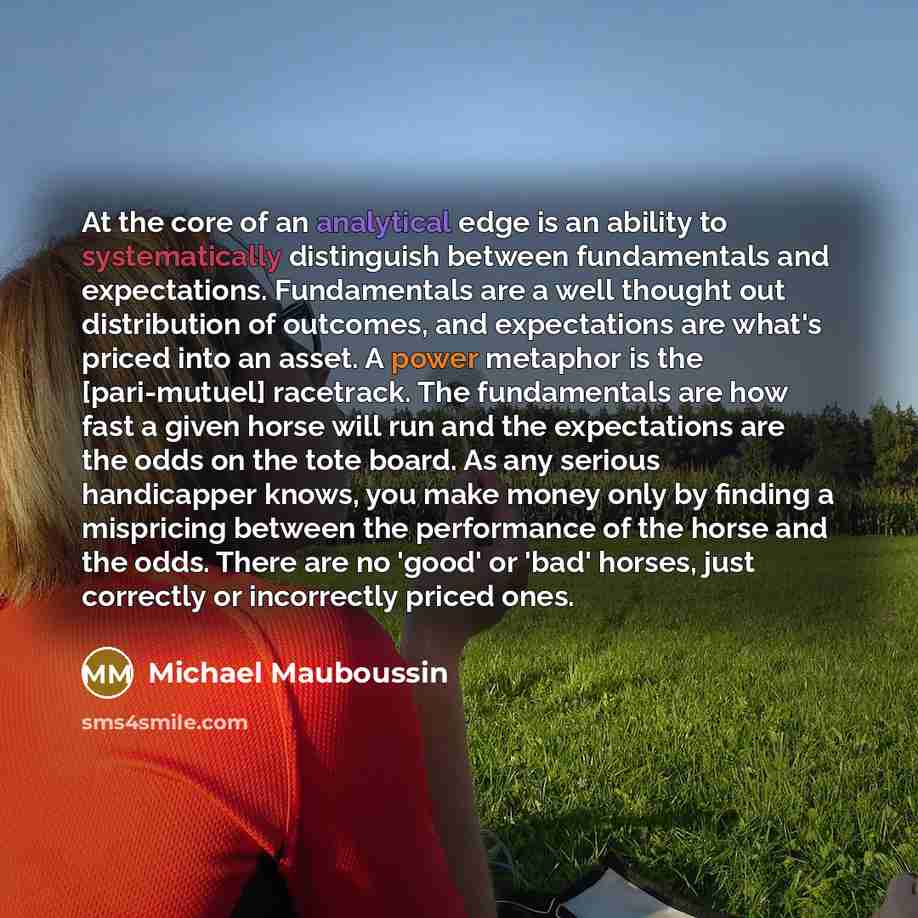 “At the core of an analytical edge is an ability to systematically distinguish between fundamentals and expectations. Fundamentals are a well thought out distribution of outcomes, and expectations are what's priced into an asset. A power metaphor is the [pari-mutuel] racetrack. The fundamentals are…” quote by Michael Mauboussin