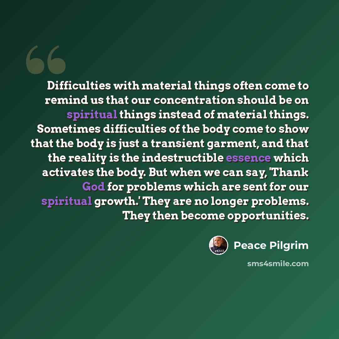 “Difficulties with material things often come to remind us that our concentration should be on spiritual things instead of material things. Sometimes difficulties of the body come to show that the body is just a transient garment, and that the reality is the indestructible essence which activates…” quote by Peace Pilgrim