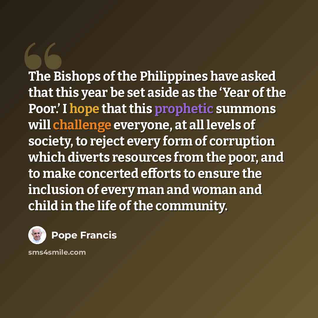 “The Bishops of the Philippines have asked that this year be set aside as the ‘Year of the Poor.’ I hope that this prophetic summons will challenge everyone, at all levels of society, to reject every form of corruption which diverts resources from the poor, and to make concerted efforts to ensure…” quote by Pope Francis