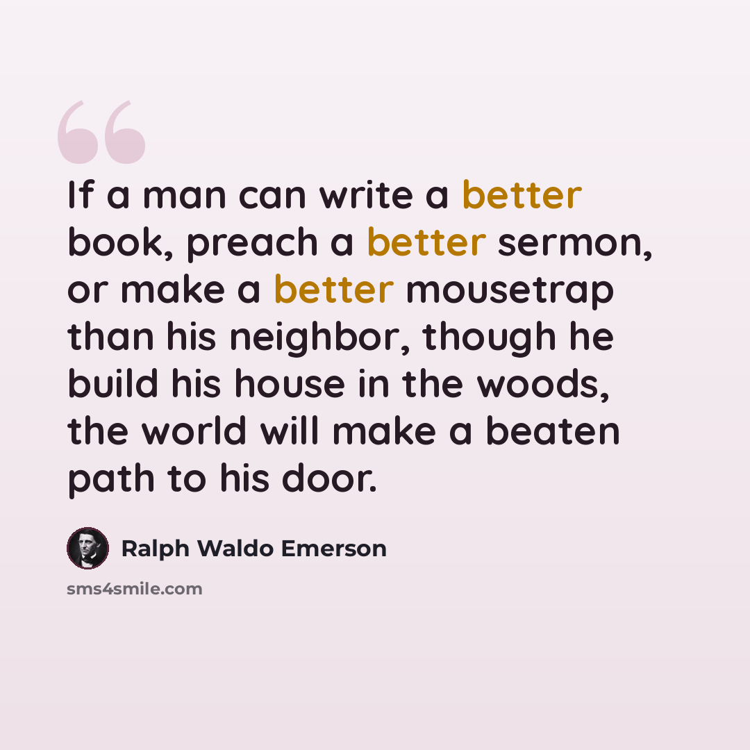 “If a man can write a better book, preach a better sermon, or make a better mousetrap than his neighbor, though he build his house in the woods, the world will make a beaten path to his door.” quote by Ralph Waldo Emerson